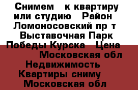 Снимем 1-к квартиру или студию › Район ­ Ломоносовский пр-т, Выставочная,Парк Победы,Курска › Цена ­ 25 000 - Московская обл. Недвижимость » Квартиры сниму   . Московская обл.